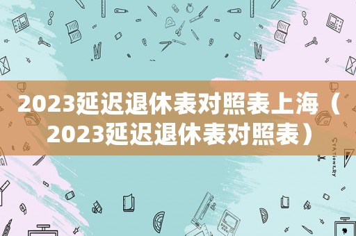 2023延遲退休表對照表上海（2023延遲退休表對照表）