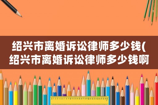 紹興市離婚訴訟律師多少錢(紹興市離婚訴訟律師多少錢啊)