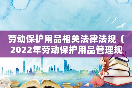 勞動(dòng)保護(hù)用品相關(guān)法律法規(guī)（2022年勞動(dòng)保護(hù)用品管理規(guī)定）