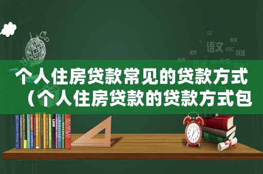 個人住房貸款常見的貸款方式（個人住房貸款的貸款方式包括）