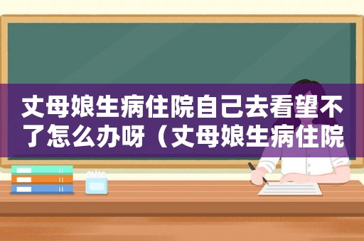 丈母娘生病住院自己去看望不了怎么辦呀（丈母娘生病住院自己去看望不了怎么辦）