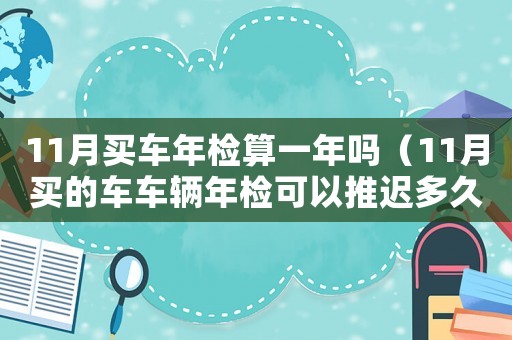 11月買車年檢算一年嗎（11月買的車車輛年檢可以推遲多久）