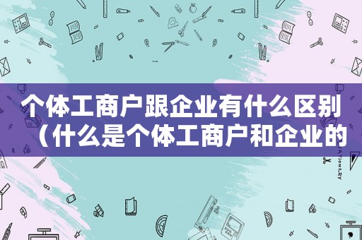 個體工商戶跟企業有什么區別（什么是個體工商戶和企業的區別）