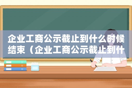企業工商公示截止到什么時候結束（企業工商公示截止到什么時候）