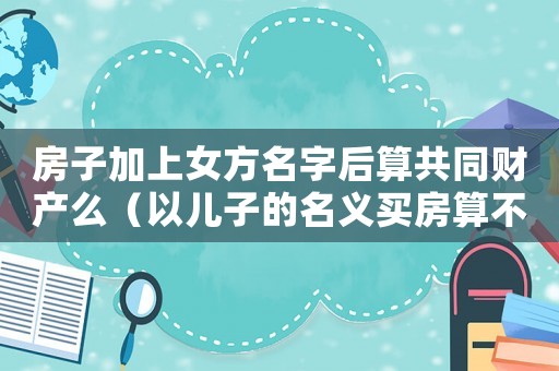 房子加上女方名字后算共同財產么（以兒子的名義買房算不算夫妻財產）