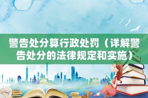 警告處分算行政處罰（詳解警告處分的法律規定和實施）