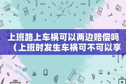 上班路上車禍可以兩邊賠償嗎（上班時發生車禍可不可以享受雙重賠償）