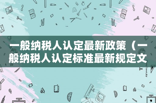 一般納稅人認(rèn)定最新政策（一般納稅人認(rèn)定標(biāo)準(zhǔn)最新規(guī)定文件）