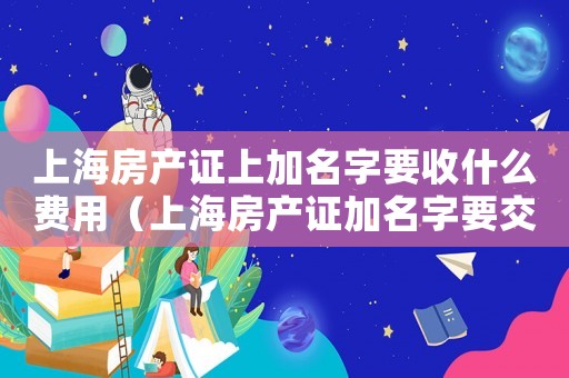 上海房產(chǎn)證上加名字要收什么費用（上海房產(chǎn)證加名字要交稅嗎）