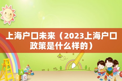 上海戶口未來（2023上海戶口政策是什么樣的）