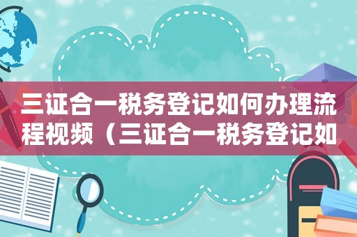 三證合一稅務登記如何辦理流程視頻（三證合一稅務登記如何辦理流程）