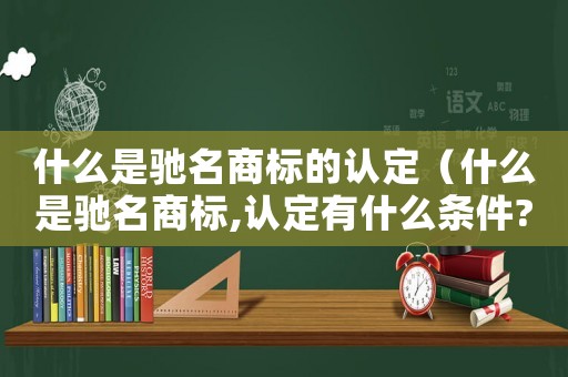 什么是馳名商標的認定（什么是馳名商標,認定有什么條件?）