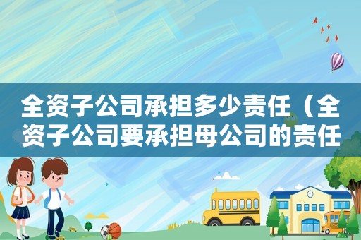 全資子公司承擔多少責任（全資子公司要承擔母公司的責任嗎）