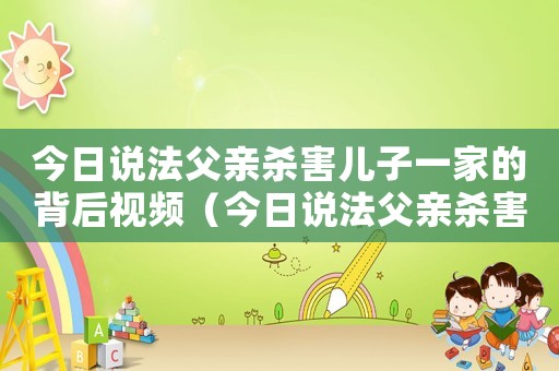 今日說法父親殺害兒子一家的背后視頻（今日說法父親殺害兒子一家的背后）