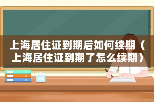 上海居住證到期后如何續期（上海居住證到期了怎么續期）