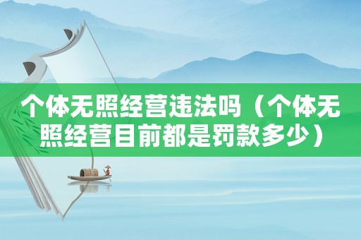 個體無照經營違法嗎（個體無照經營目前都是罰款多少）