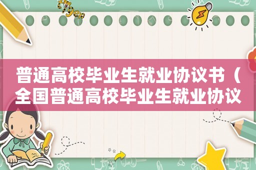 普通高校畢業生就業協議書（全國普通高校畢業生就業協議書怎么填）