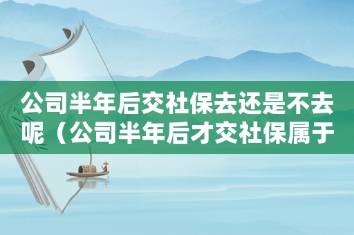 公司半年后交社保去還是不去呢（公司半年后才交社保屬于違法行為嗎）