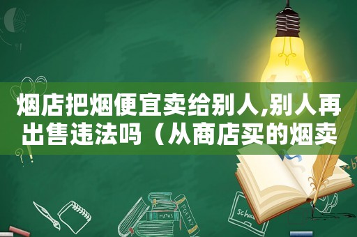 煙店把煙便宜賣給別人,別人再出售違法嗎（從商店買的煙賣給別人算違法嗎?）