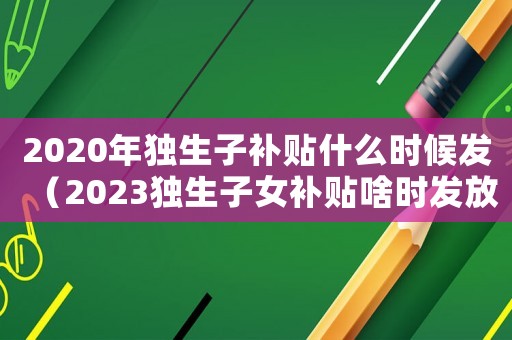 2020年獨生子補貼什么時候發（2023獨生子女補貼啥時發放）