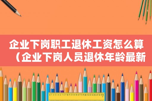 企業下崗職工退休工資怎么算（企業下崗人員退休年齡最新規定）