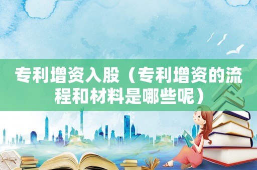 專利增資入股（專利增資的流程和材料是哪些呢）