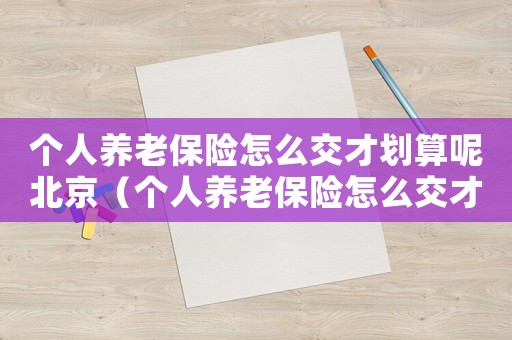 個人養老保險怎么交才劃算呢北京（個人養老保險怎么交才劃算呢）