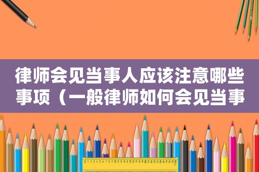 律師會見當事人應該注意哪些事項（一般律師如何會見當事人?）