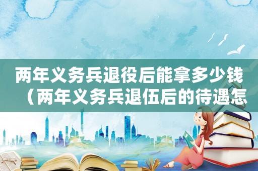 兩年義務兵退役后能拿多少錢（兩年義務兵退伍后的待遇怎么樣）