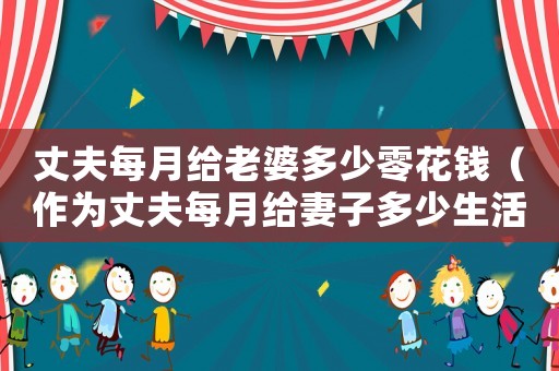 丈夫每月給老婆多少零花錢（作為丈夫每月給妻子多少生活費）