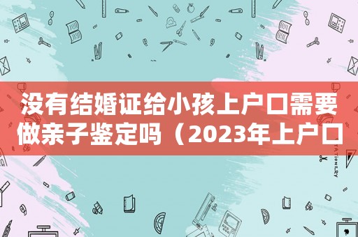 沒有結(jié)婚證給小孩上戶口需要做親子鑒定嗎（2023年上戶口需要親子鑒定嗎）