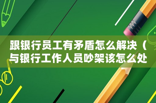跟銀行員工有矛盾怎么解決（與銀行工作人員吵架該怎么處理）