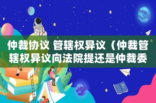 仲裁協議 管轄權異議（仲裁管轄權異議向法院提還是仲裁委）