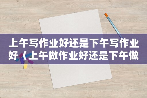 上午寫作業(yè)好還是下午寫作業(yè)好（上午做作業(yè)好還是下午做作業(yè)好）
