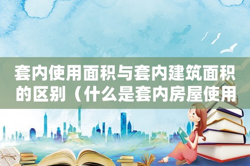 套內使用面積與套內建筑面積的區別（什么是套內房屋使用面積和面積）