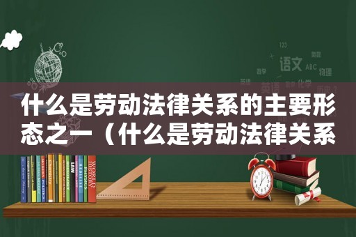 什么是勞動(dòng)法律關(guān)系的主要形態(tài)之一（什么是勞動(dòng)法律關(guān)系的主要形態(tài)）