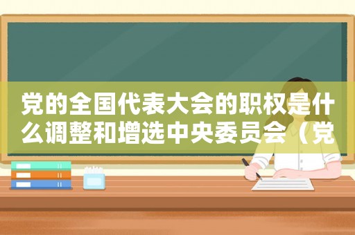 黨的全國代表大會的職權是什么調整和增選中央委員會（黨的全國代表大會的職權是什么）