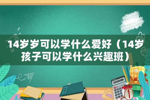 14歲歲可以學什么愛好（14歲孩子可以學什么興趣班）