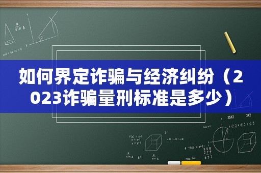 如何界定詐騙與經濟糾紛（2023詐騙量刑標準是多少）