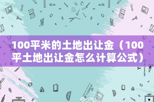 100平米的土地出讓金（100平土地出讓金怎么計算公式）