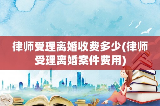 律師受理離婚收費多少(律師受理離婚案件費用)