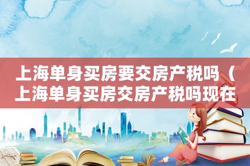 上海單身買房要交房產稅嗎（上海單身買房交房產稅嗎現在）