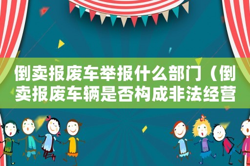 倒賣報廢車舉報什么部門（倒賣報廢車輛是否構成非法經營）