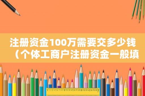 注冊資金100萬需要交多少錢（個體工商戶注冊資金一般填多少）
