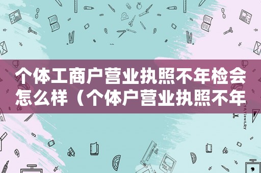 個(gè)體工商戶營業(yè)執(zhí)照不年檢會(huì)怎么樣（個(gè)體戶營業(yè)執(zhí)照不年檢會(huì)怎樣處罰）