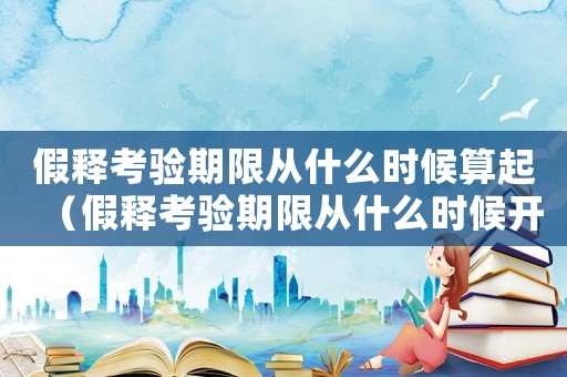 假釋考驗期限從什么時候算起（假釋考驗期限從什么時候開始計算）