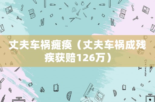丈夫車禍癱瘓（丈夫車禍成殘疾獲賠126萬）