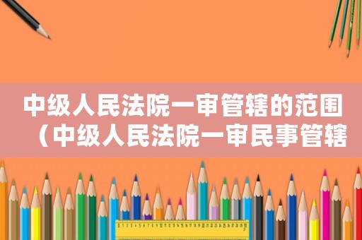 中級人民法院一審管轄的范圍（中級人民法院一審民事管轄范圍）