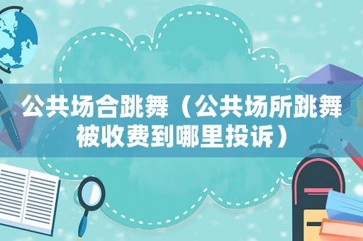 公共場(chǎng)合跳舞（公共場(chǎng)所跳舞被收費(fèi)到哪里投訴）
