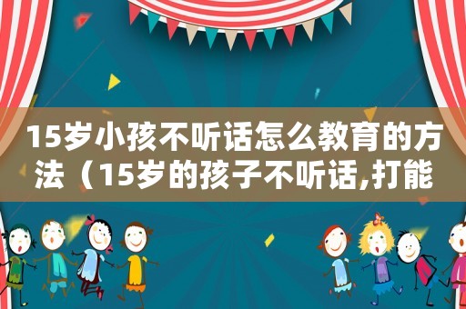 15歲小孩不聽(tīng)話(huà)怎么教育的方法（15歲的孩子不聽(tīng)話(huà),打能管用嗎）